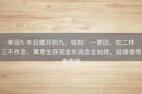 幸運5 本日臘月初九，銘刻：一要回，吃二樣，三不作念，寓意生存完全東說念主始終，延續老傳統