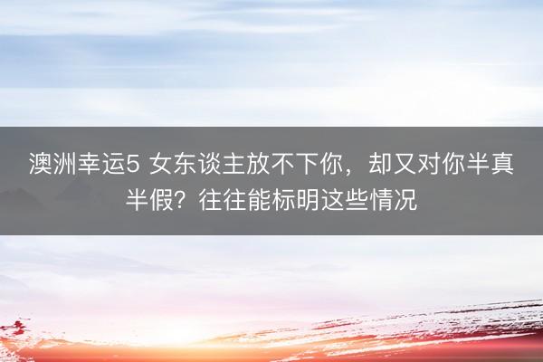 澳洲幸運5 女東談主放不下你，卻又對你半真半假？往往能標明這些情況