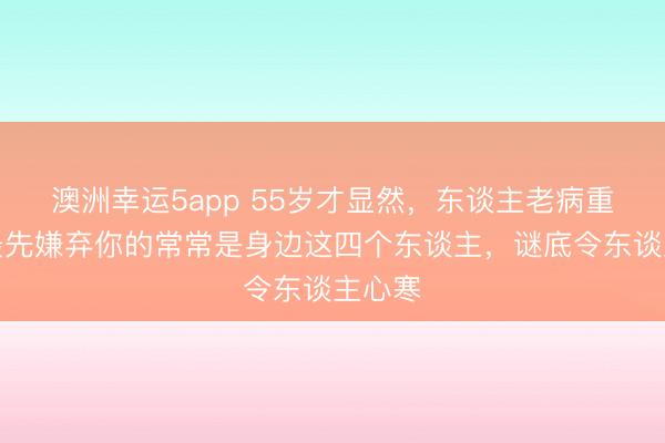 澳洲幸運(yùn)5app 55歲才顯然,東談主老病重時,最先嫌棄你的常常是身邊這四個東談主,謎底令東談主心寒