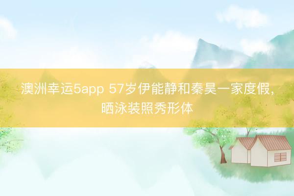 澳洲幸運5app 57歲伊能靜和秦昊一家度假，曬泳裝照秀形體