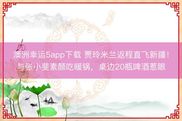 澳洲幸運5app下載 賈玲米蘭返程直飛新疆！與張小斐素顏吃暖鍋，桌邊20瓶啤酒惹眼
