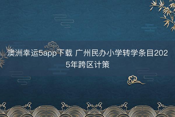 澳洲幸運(yùn)5app下載 廣州民辦小學(xué)轉(zhuǎn)學(xué)條目2025年跨區(qū)計(jì)策