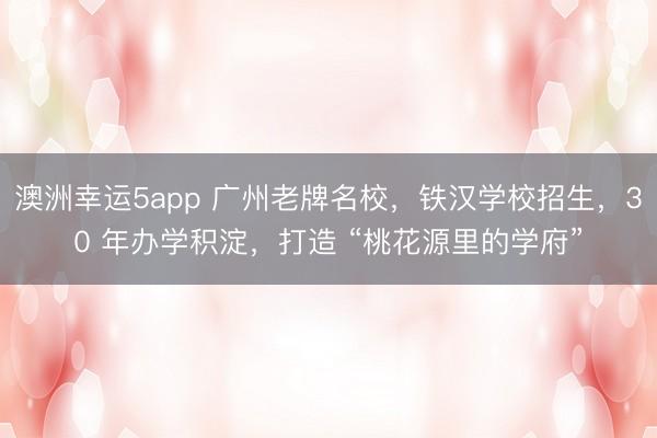 澳洲幸運5app 廣州老牌名校，鐵漢學校招生，30 年辦學積淀，打造 “桃花源里的學府”