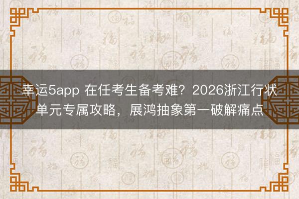 幸運5app 在任考生備考難？2026浙江行狀單元專屬攻略，展鴻抽象第一破解痛點