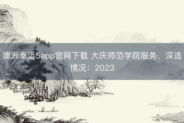 澳洲幸運5app官網(wǎng)下載 大慶師范學(xué)院服務(wù)、深造情況:2023