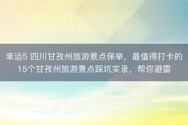 幸運5 四川甘孜州旅游景點保舉,最值得打卡的15個甘孜州旅游景點踩坑實錄,幫你避雷