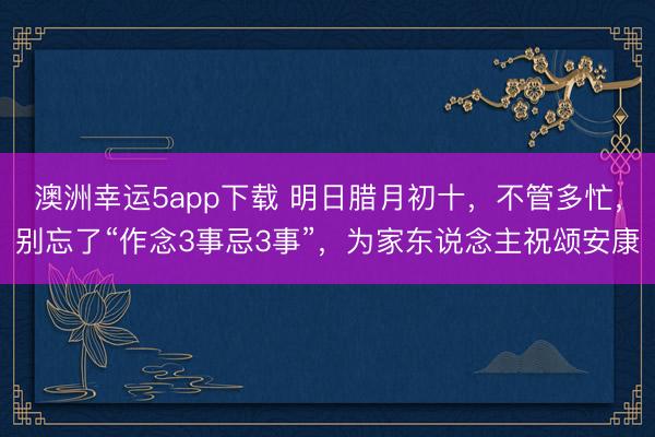 澳洲幸運(yùn)5app下載 明日臘月初十，不管多忙，別忘了“作念3事忌3事”，為家東說(shuō)念主祝頌安康