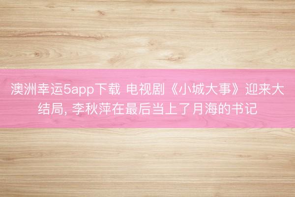 澳洲幸運5app下載 電視劇《小城大事》迎來大結(jié)局， 李秋萍在最后當(dāng)上了月海的書記