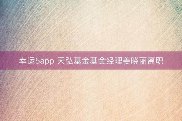 幸運5app 天弘基金基金經(jīng)理姜曉麗離職