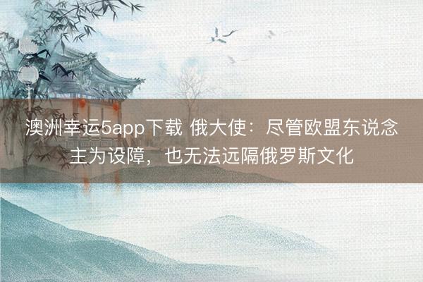 澳洲幸運5app下載 俄大使：盡管歐盟東說念主為設(shè)障，也無法遠隔俄羅斯文化