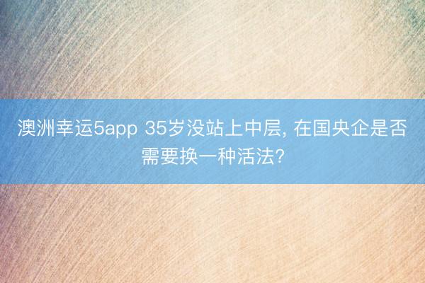 澳洲幸運5app 35歲沒站上中層, 在國央企是否需要換一種活法?