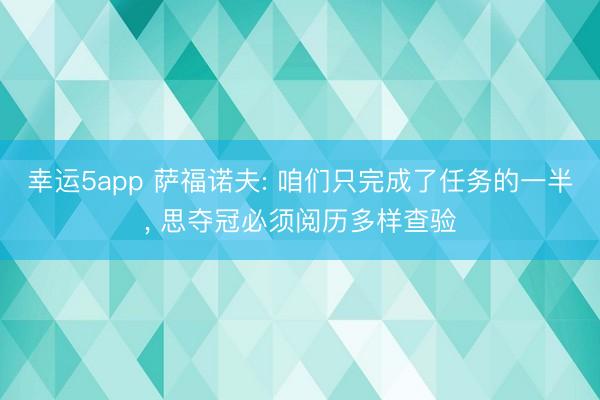 幸運5app 薩福諾夫: 咱們只完成了任務的一半, 思奪冠必須閱歷多樣查驗